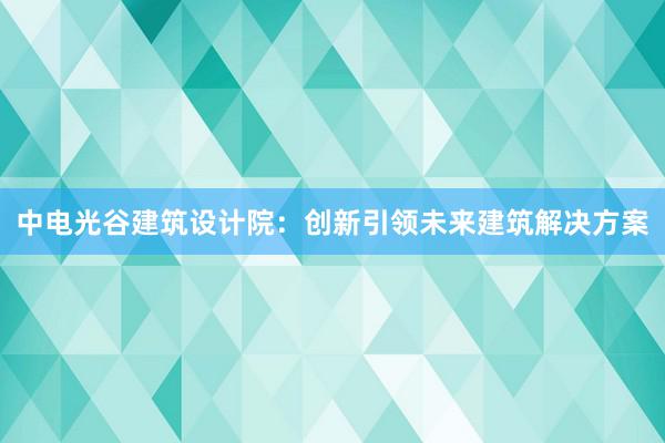 中电光谷建筑设计院：创新引领未来建筑解决方案