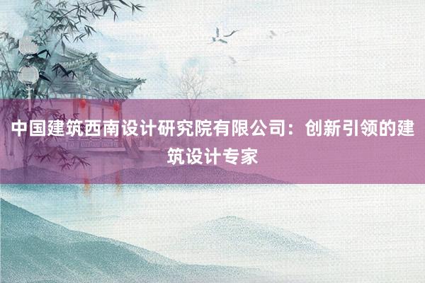 中国建筑西南设计研究院有限公司：创新引领的建筑设计专家